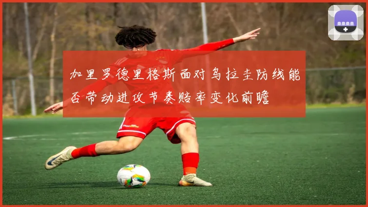 加里罗德里格斯面对乌拉圭防线能否带动进攻节奏赔率变化前瞻