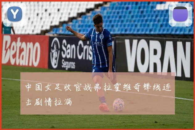 中国女足收官战弗拉霍维奇锋线连击剧情拉满