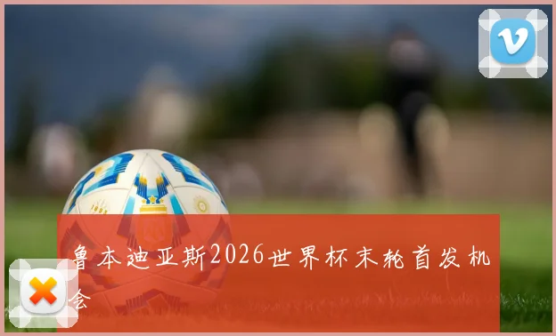 鲁本迪亚斯2026世界杯末轮首发机会