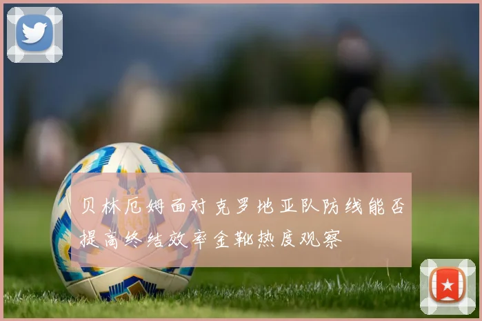贝林厄姆面对克罗地亚队防线能否提高终结效率金靴热度观察