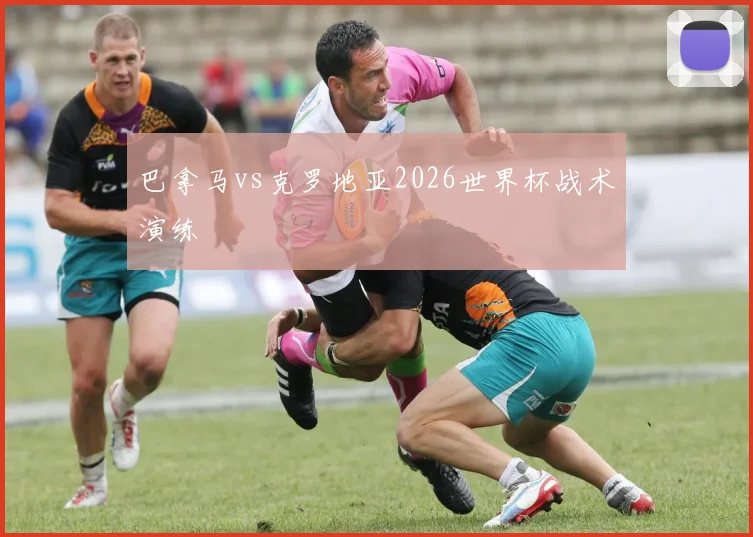 巴拿马vs克罗地亚2026世界杯战术演练