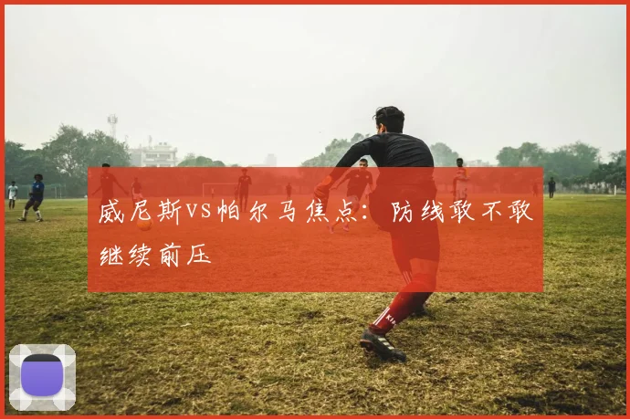 威尼斯vs帕尔马焦点:防线敢不敢继续前压