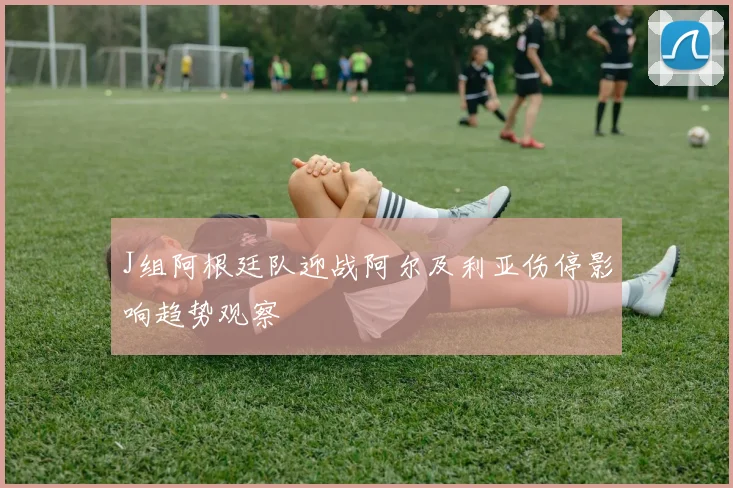 J组阿根廷队迎战阿尔及利亚伤停影响趋势观察
