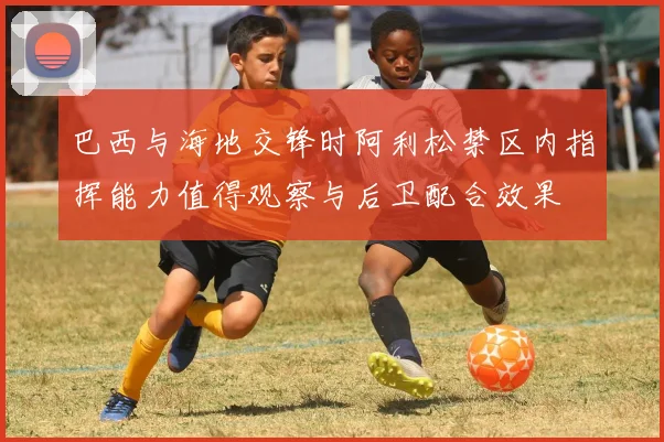 巴西与海地交锋时阿利松禁区内指挥能力值得观察与后卫配合效果