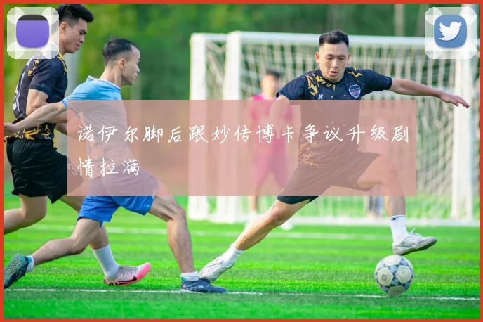 诺伊尔脚后跟妙传博卡争议升级剧情拉满
