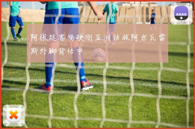 阿根廷客场硬刚亚洲劲旅阿尔瓦雷斯外脚背传中