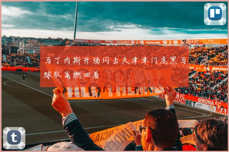 马丁内斯开场闪击天津津门虎黑马球队高燃回看