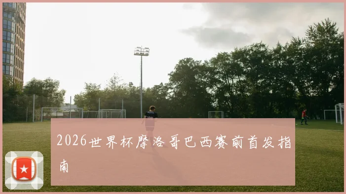 2026世界杯摩洛哥巴西赛前首发指南