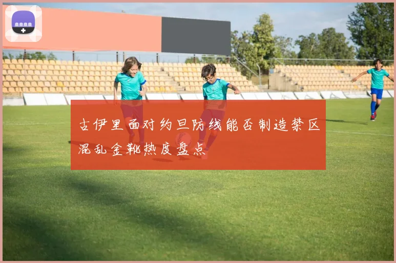 古伊里面对约旦防线能否制造禁区混乱金靴热度盘点