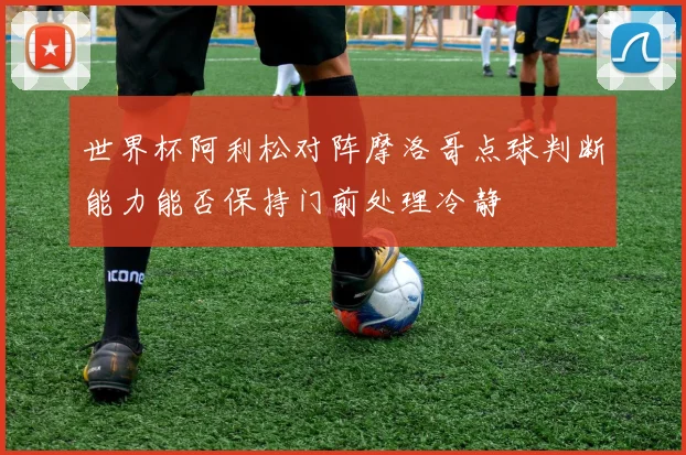 世界杯阿利松对阵摩洛哥点球判断能力能否保持门前处理冷静