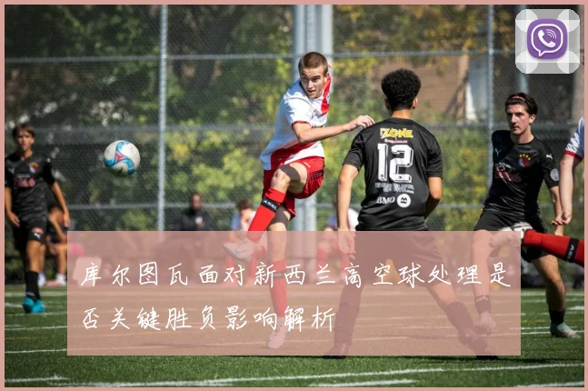 库尔图瓦面对新西兰高空球处理是否关键胜负影响解析