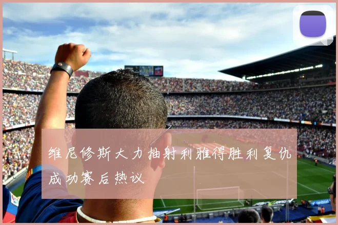 维尼修斯大力抽射利雅得胜利复仇成功赛后热议