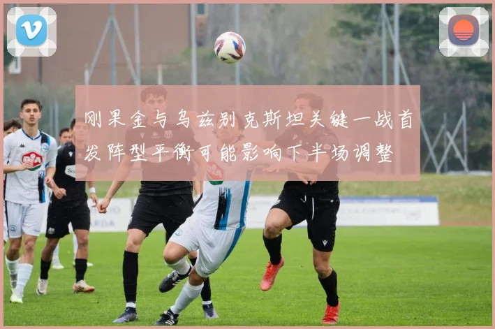 刚果金与乌兹别克斯坦关键一战首发阵型平衡可能影响下半场调整
