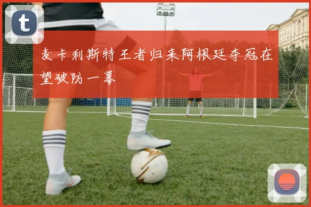 麦卡利斯特王者归来阿根廷夺冠在望破防一幕