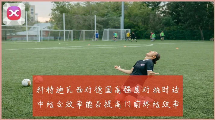 科特迪瓦面对德国高强度对抗时边中结合效率能否提高门前终结效率