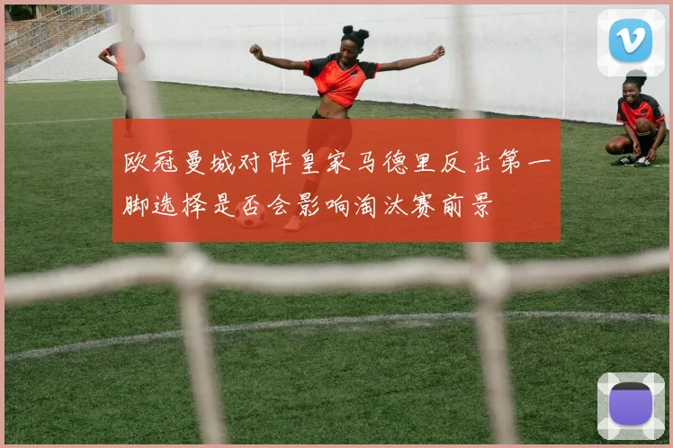 欧冠曼城对阵皇家马德里反击第一脚选择是否会影响淘汰赛前景