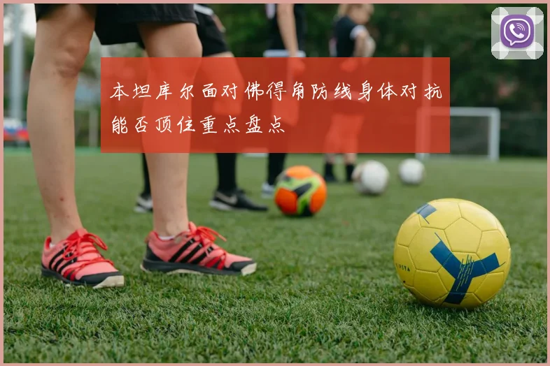 本坦库尔面对佛得角防线身体对抗能否顶住重点盘点