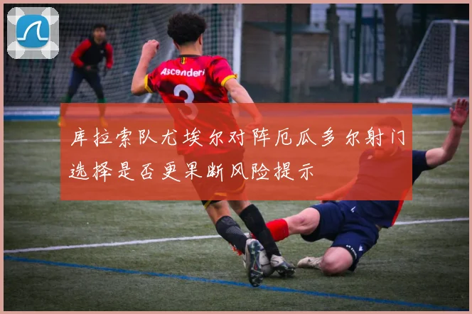 库拉索队尤埃尔对阵厄瓜多尔射门选择是否更果断风险提示