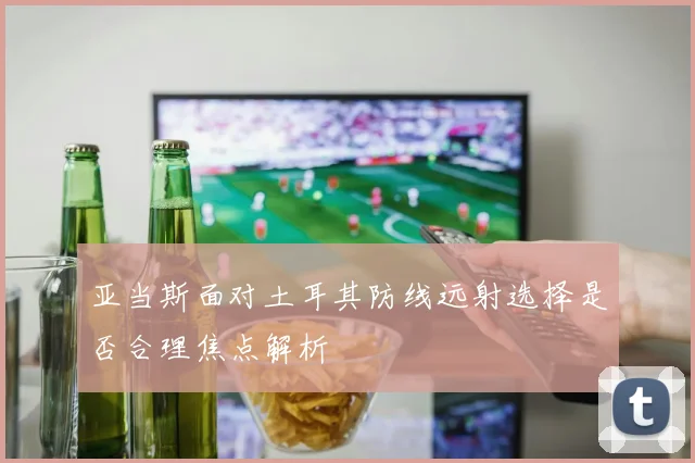 亚当斯面对土耳其防线远射选择是否合理焦点解析