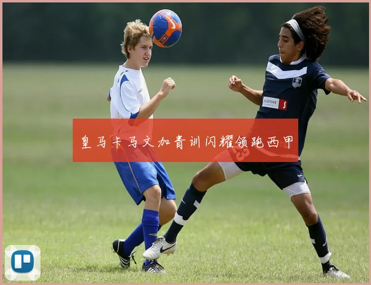 皇马卡马文加青训闪耀领跑西甲