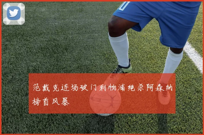 范戴克连场破门利物浦绝杀阿森纳榜首风暴
