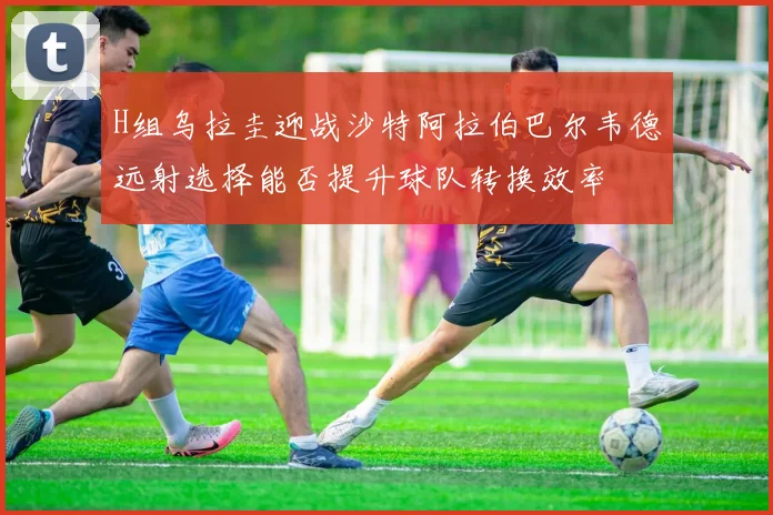 H组乌拉圭迎战沙特阿拉伯巴尔韦德远射选择能否提升球队转换效率