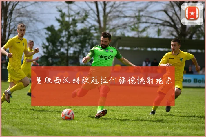 曼联西汉姆欧冠拉什福德挑射绝杀