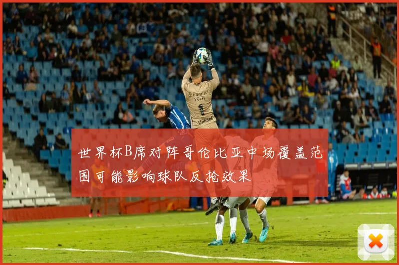 世界杯B席对阵哥伦比亚中场覆盖范围可能影响球队反抢效果