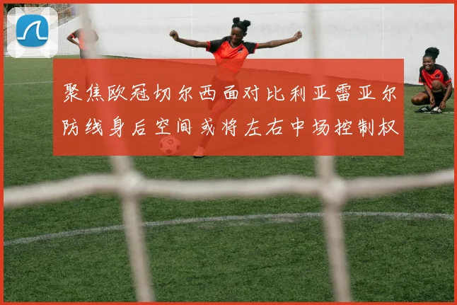 聚焦欧冠切尔西面对比利亚雷亚尔防线身后空间或将左右中场控制权
