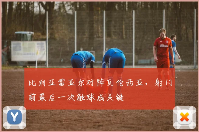 比利亚雷亚尔对阵瓦伦西亚，射门前最后一次触球成关键