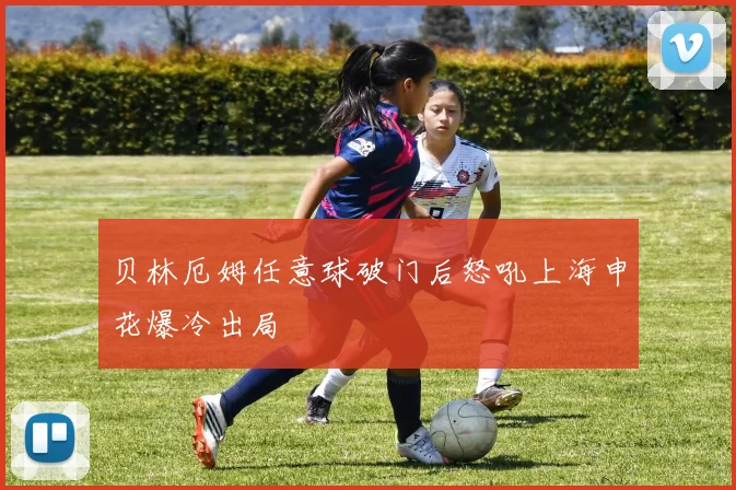 贝林厄姆任意球破门后怒吼上海申花爆冷出局