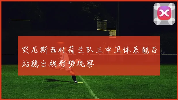 突尼斯面对荷兰队三中卫体系能否站稳出线形势观察