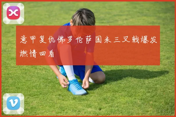意甲复仇佛罗伦萨国米三叉戟爆发燃情回看