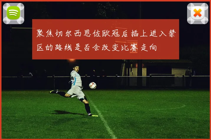 聚焦切尔西恩佐欧冠后插上进入禁区的路线是否会改变比赛走向