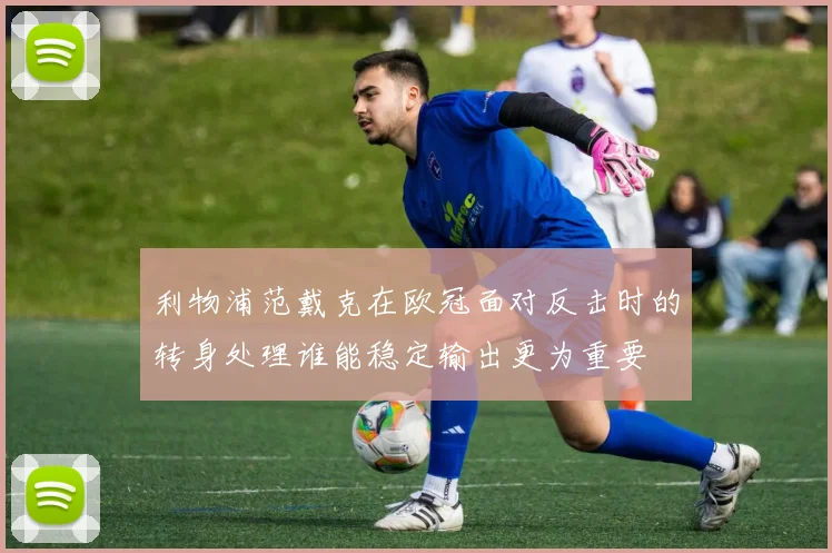 利物浦范戴克在欧冠面对反击时的转身处理谁能稳定输出更为重要