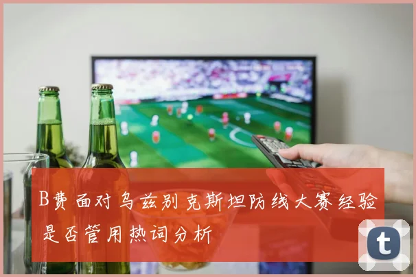 B费面对乌兹别克斯坦防线大赛经验是否管用热词分析
